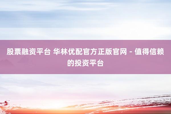 股票融资平台 华林优配官方正版官网 - 值得信赖的投资平台