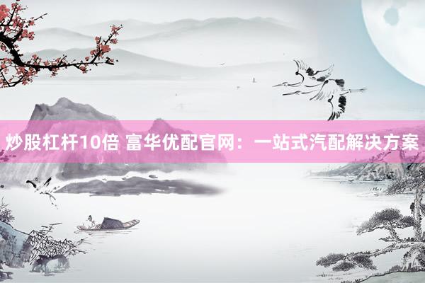 炒股杠杆10倍 富华优配官网：一站式汽配解决方案