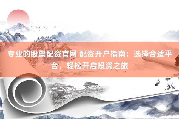 专业的股票配资官网 配资开户指南：选择合适平台，轻松开启投资之旅