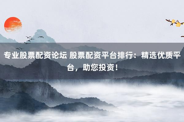 专业股票配资论坛 股票配资平台排行：精选优质平台，助您投资！