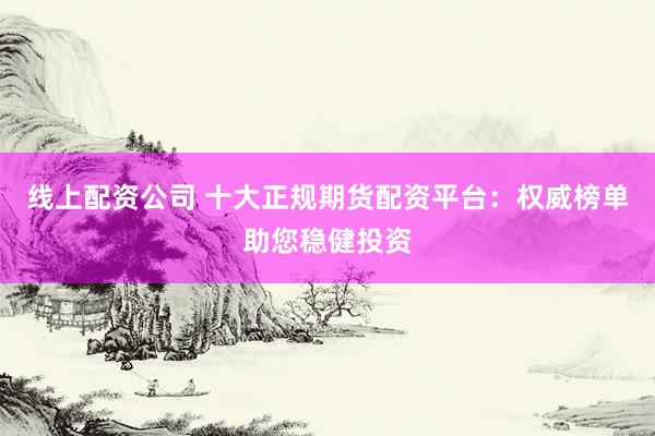 线上配资公司 十大正规期货配资平台：权威榜单助您稳健投资