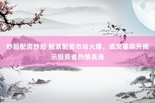 炒股配资炒股 股票配资市场火爆，成交量飙升揭示投资者热情高涨