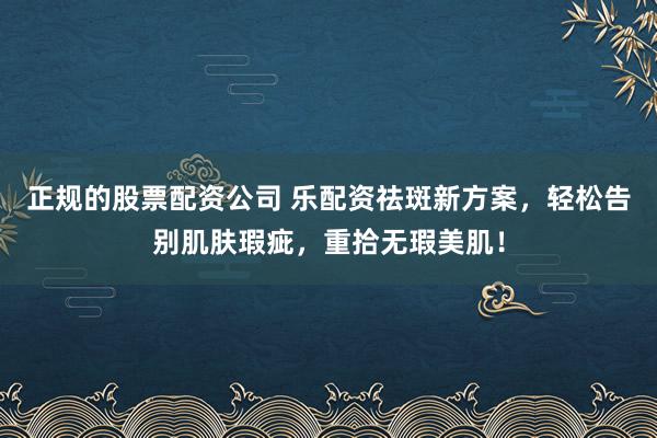 正规的股票配资公司 乐配资祛斑新方案，轻松告别肌肤瑕疵，重拾无瑕美肌！