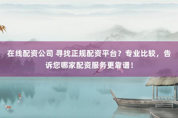 在线配资公司 寻找正规配资平台？专业比较，告诉您哪家配资服务更靠谱！