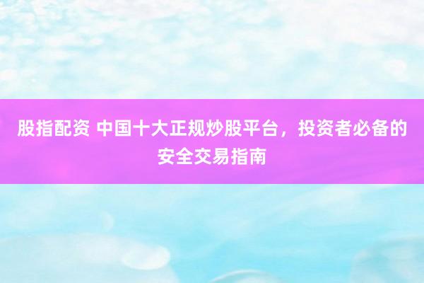 股指配资 中国十大正规炒股平台，投资者必备的安全交易指南