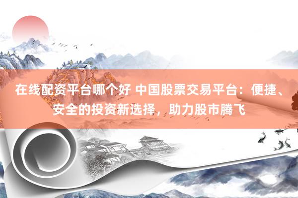 在线配资平台哪个好 中国股票交易平台：便捷、安全的投资新选择，助力股市腾飞