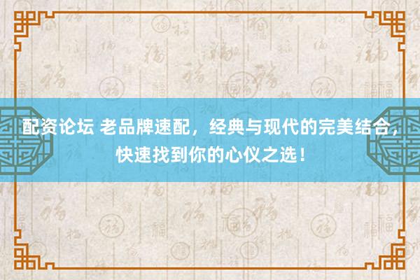 配资论坛 老品牌速配，经典与现代的完美结合，快速找到你的心仪之选！