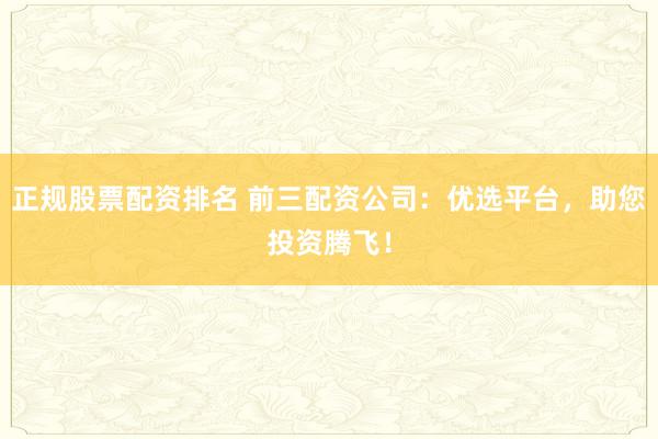 正规股票配资排名 前三配资公司：优选平台，助您投资腾飞！