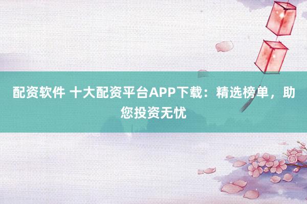 配资软件 十大配资平台APP下载：精选榜单，助您投资无忧