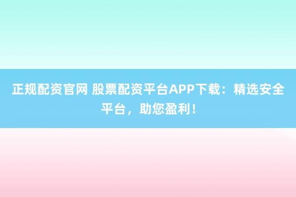 正规配资官网 股票配资平台APP下载：精选安全平台，助您盈利！