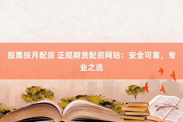 股票按月配资 正规期货配资网站：安全可靠，专业之选