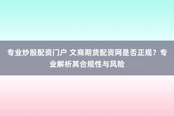 专业炒股配资门户 文商期货配资网是否正规？专业解析其合规性与风险
