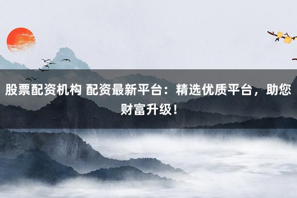 股票配资机构 配资最新平台：精选优质平台，助您财富升级！