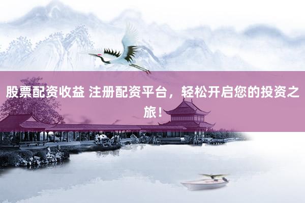 股票配资收益 注册配资平台，轻松开启您的投资之旅！