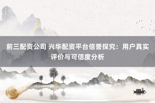前三配资公司 兴华配资平台信誉探究：用户真实评价与可信度分析