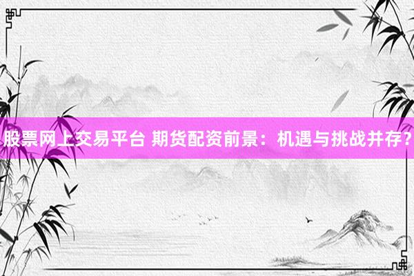 股票网上交易平台 期货配资前景：机遇与挑战并存？