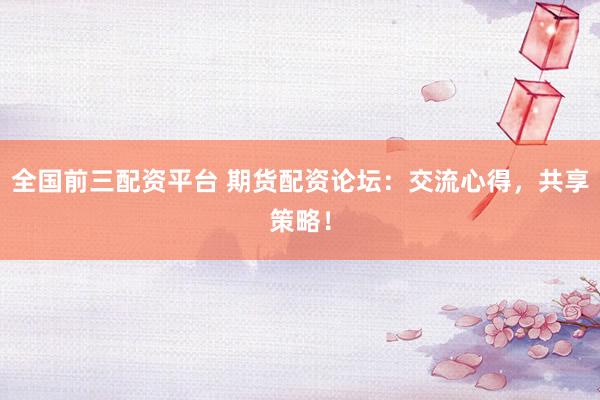 全国前三配资平台 期货配资论坛：交流心得，共享策略！