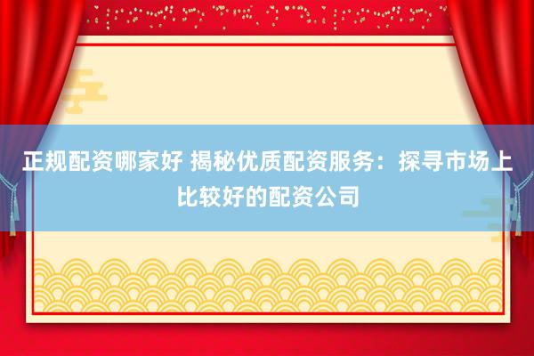 正规配资哪家好 揭秘优质配资服务：探寻市场上比较好的配资公司