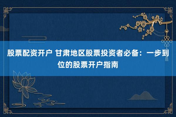 股票配资开户 甘肃地区股票投资者必备：一步到位的股票开户指南