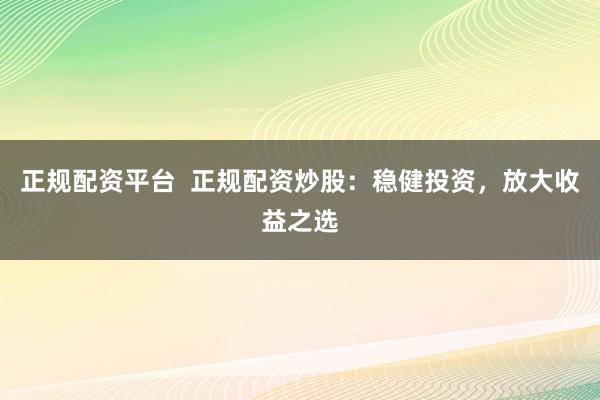 正规配资平台  正规配资炒股：稳健投资，放大收益之选