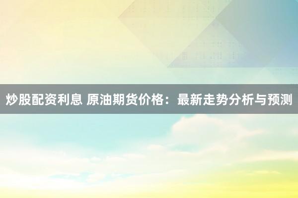 炒股配资利息 原油期货价格：最新走势分析与预测
