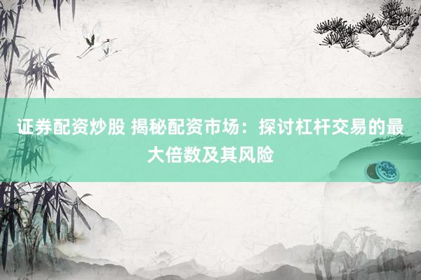 证券配资炒股 揭秘配资市场：探讨杠杆交易的最大倍数及其风险