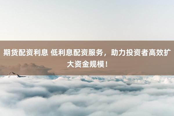 期货配资利息 低利息配资服务，助力投资者高效扩大资金规模！