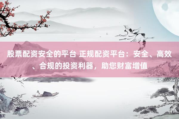 股票配资安全的平台 正规配资平台：安全、高效、合规的投资利器，助您财富增值