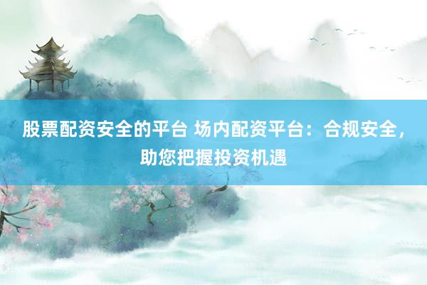 股票配资安全的平台 场内配资平台：合规安全，助您把握投资机遇