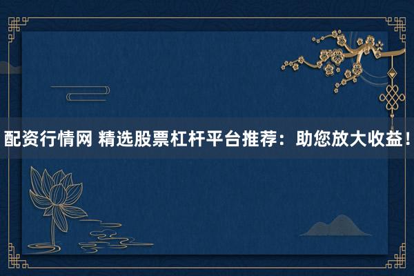 配资行情网 精选股票杠杆平台推荐：助您放大收益！