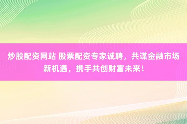 炒股配资网站 股票配资专家诚聘，共谋金融市场新机遇，携手共创财富未来！