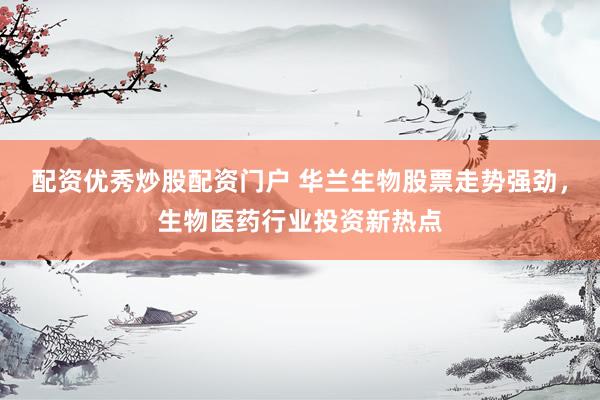 配资优秀炒股配资门户 华兰生物股票走势强劲，生物医药行业投资新热点