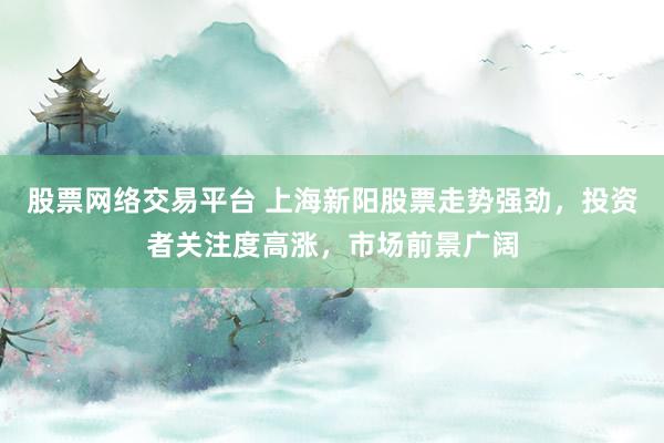 股票网络交易平台 上海新阳股票走势强劲，投资者关注度高涨，市场前景广阔