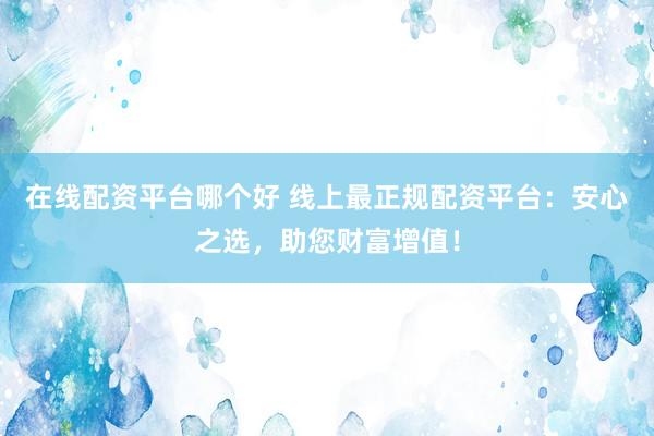 在线配资平台哪个好 线上最正规配资平台：安心之选，助您财富增值！