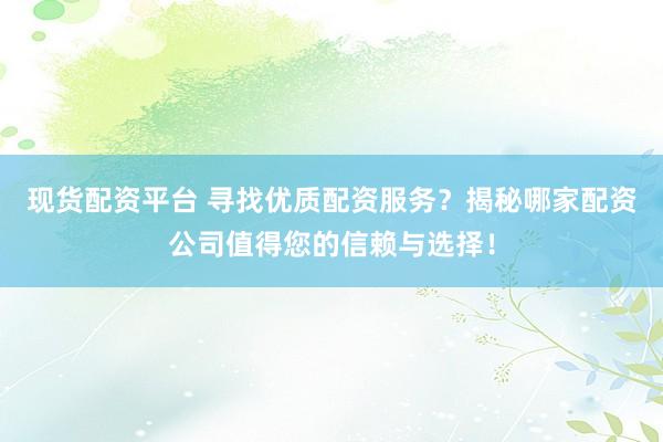 现货配资平台 寻找优质配资服务？揭秘哪家配资公司值得您的信赖与选择！