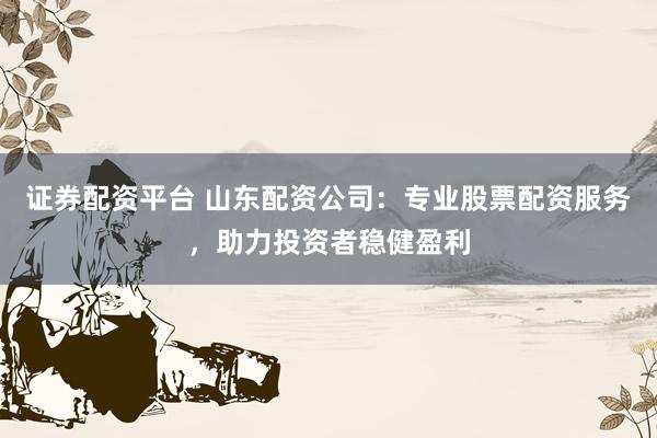 证券配资平台 山东配资公司：专业股票配资服务，助力投资者稳健盈利