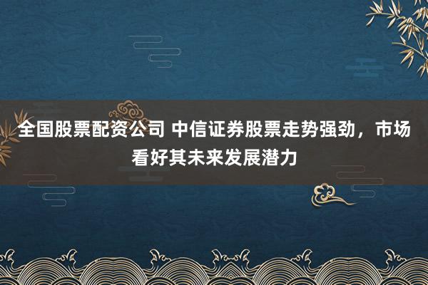 全国股票配资公司 中信证券股票走势强劲，市场看好其未来发展潜力