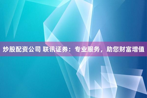炒股配资公司 联讯证券：专业服务，助您财富增值