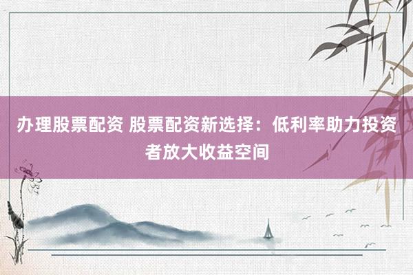 办理股票配资 股票配资新选择：低利率助力投资者放大收益空间