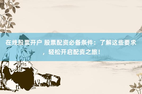 在线股票开户 股票配资必备条件：了解这些要求，轻松开启配资之旅！