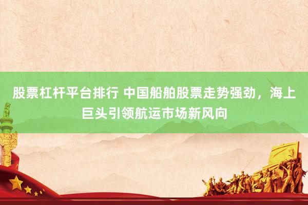 股票杠杆平台排行 中国船舶股票走势强劲，海上巨头引领航运市场新风向