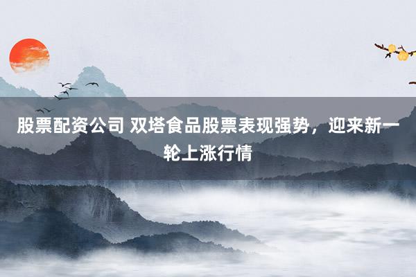 股票配资公司 双塔食品股票表现强势，迎来新一轮上涨行情