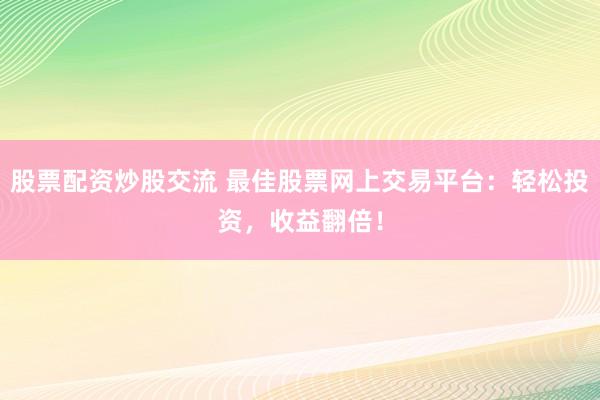股票配资炒股交流 最佳股票网上交易平台：轻松投资，收益翻倍！