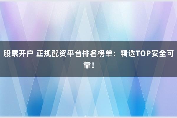 股票开户 正规配资平台排名榜单：精选TOP安全可靠！