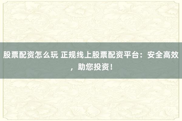 股票配资怎么玩 正规线上股票配资平台：安全高效，助您投资！