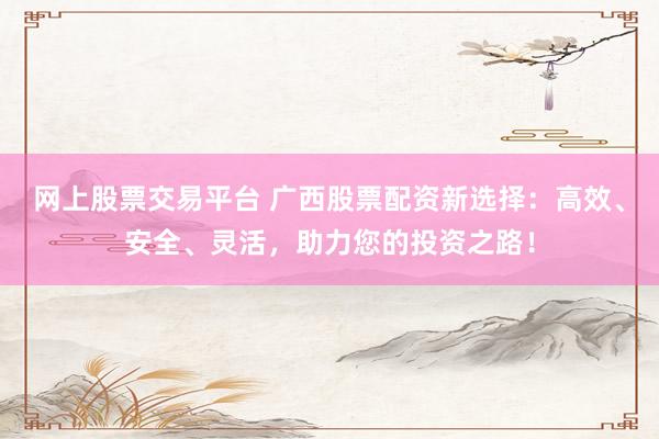 网上股票交易平台 广西股票配资新选择：高效、安全、灵活，助力您的投资之路！
