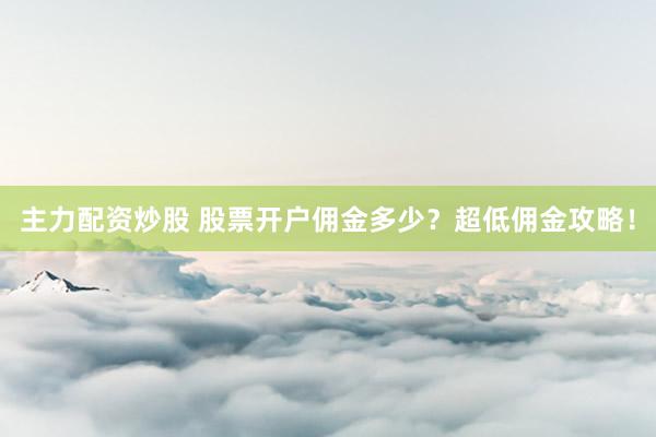 主力配资炒股 股票开户佣金多少？超低佣金攻略！