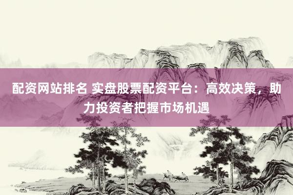 配资网站排名 实盘股票配资平台：高效决策，助力投资者把握市场机遇