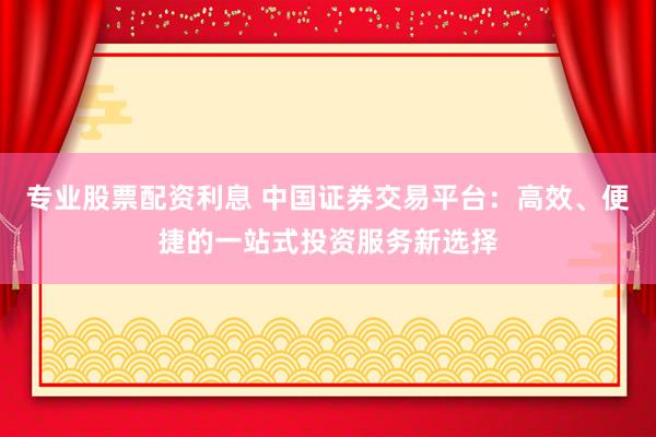 专业股票配资利息 中国证券交易平台：高效、便捷的一站式投资服务新选择