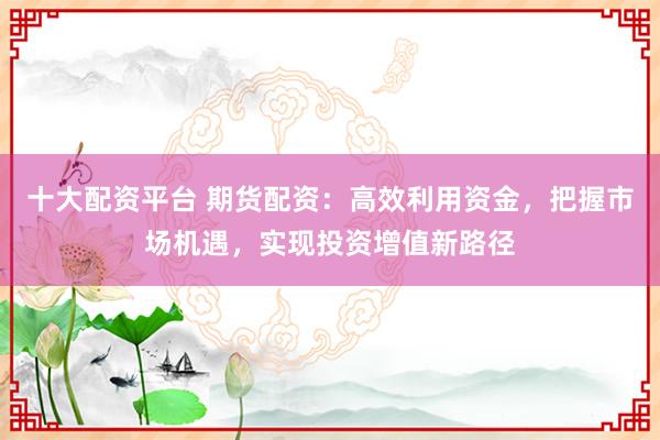 十大配资平台 期货配资：高效利用资金，把握市场机遇，实现投资增值新路径